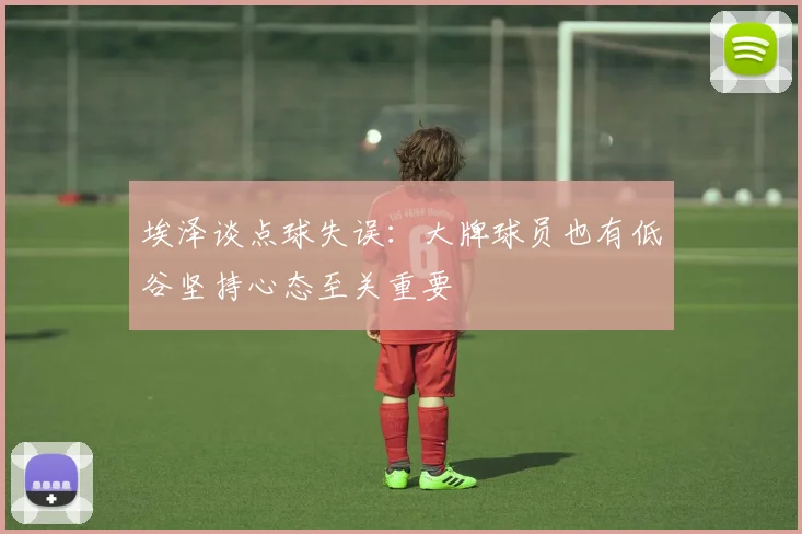 埃泽谈点球失误：大牌球员也有低谷坚持心态至关重要