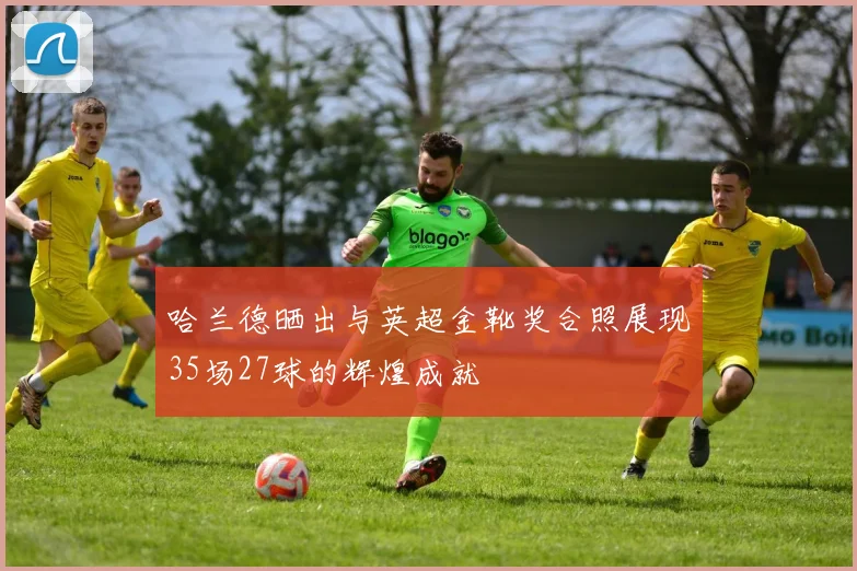 哈兰德晒出与英超金靴奖合照展现35场27球的辉煌成就