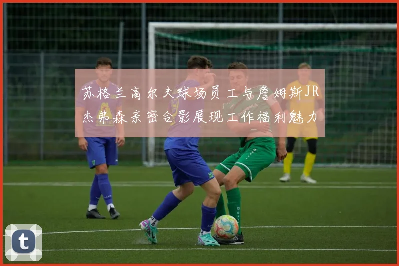 苏格兰高尔夫球场员工与詹姆斯JR杰弗森亲密合影展现工作福利魅力