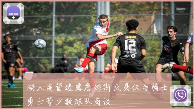 湖人高管透露詹姆斯交易仅与骑士勇士等少数球队商谈
