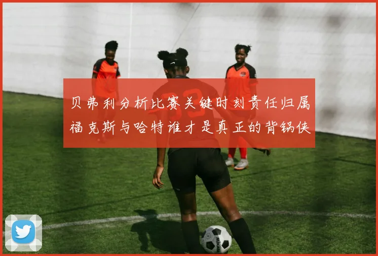 贝弗利分析比赛关键时刻责任归属福克斯与哈特谁才是真正的背锅侠