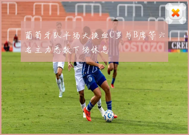 葡萄牙队半场大换血C罗与B席等六名主力悉数下场休息