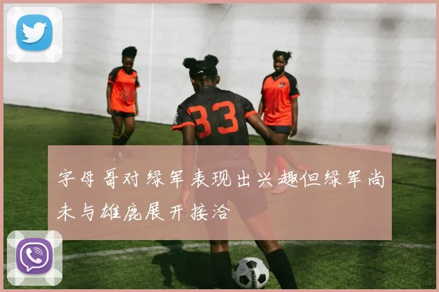 字母哥对绿军表现出兴趣但绿军尚未与雄鹿展开接洽