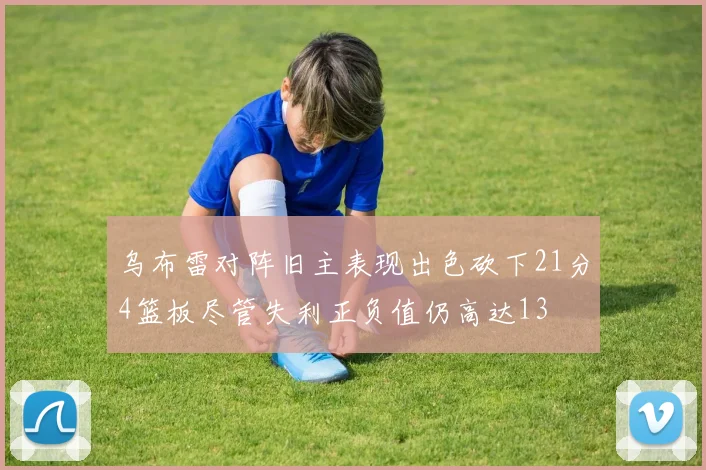 乌布雷对阵旧主表现出色砍下21分4篮板尽管失利正负值仍高达13