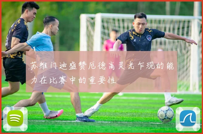 苏维门迪盛赞厄德高灵光乍现的能力在比赛中的重要性