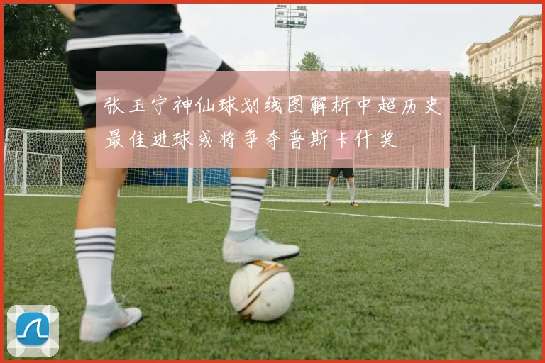 张玉宁神仙球划线图解析中超历史最佳进球或将争夺普斯卡什奖
