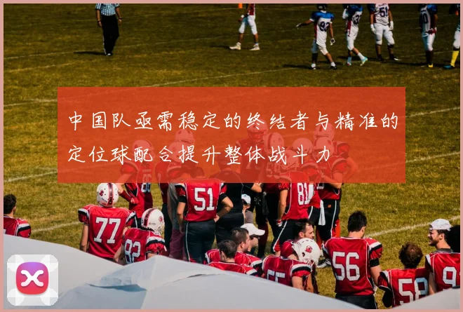 中国队亟需稳定的终结者与精准的定位球配合提升整体战斗力