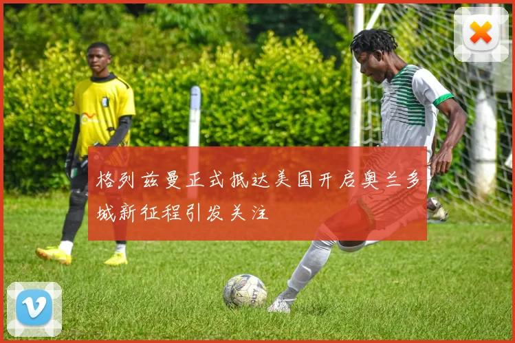 格列兹曼正式抵达美国开启奥兰多城新征程引发关注