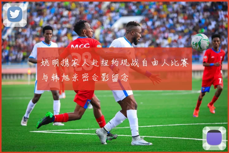 姚明携家人赴纽约观战自由人比赛与韩旭亲密合影留念