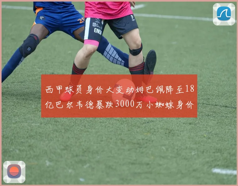 西甲球员身价大变动姆巴佩降至18亿巴尔韦德暴跌3000万小蜘蛛身价达1亿