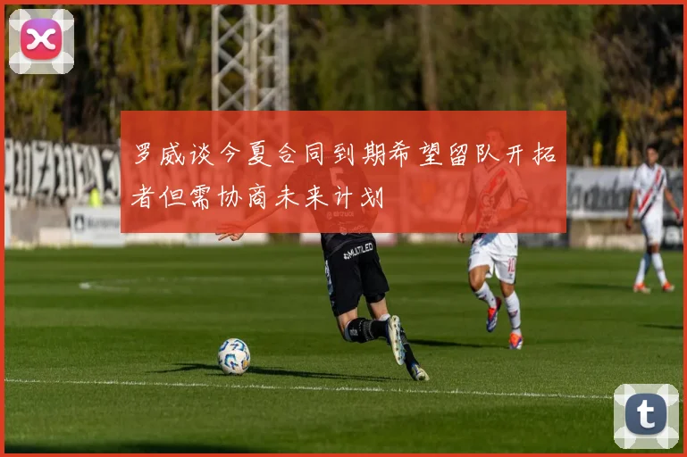 罗威谈今夏合同到期希望留队开拓者但需协商未来计划