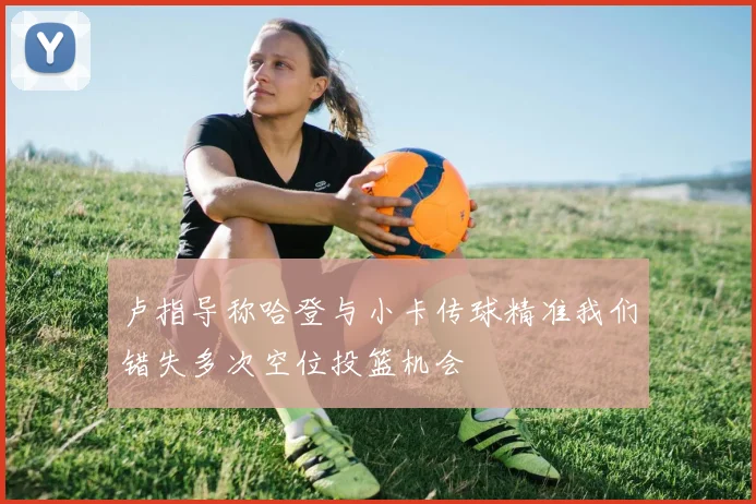 卢指导称哈登与小卡传球精准我们错失多次空位投篮机会