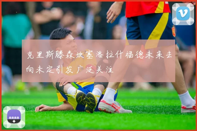 克里斯滕森坎塞洛拉什福德未来去向未定引发广泛关注