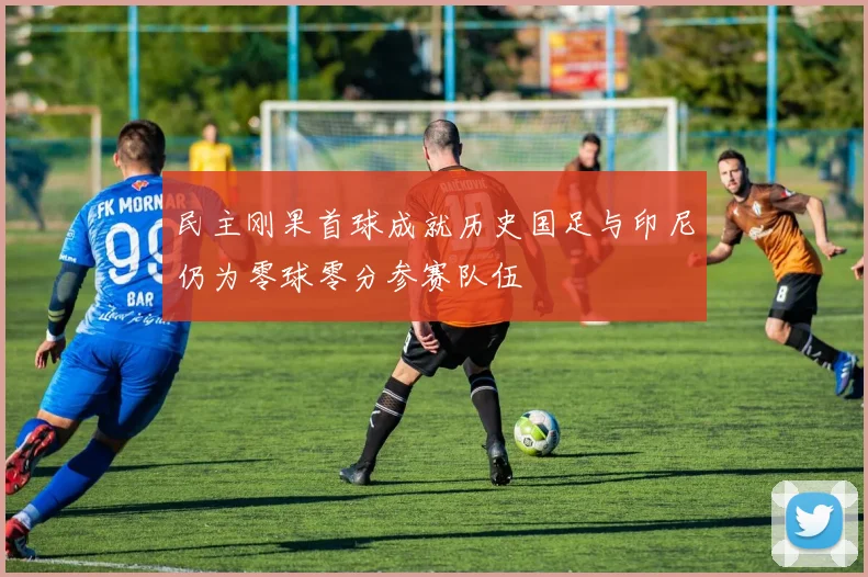 民主刚果首球成就历史国足与印尼仍为零球零分参赛队伍