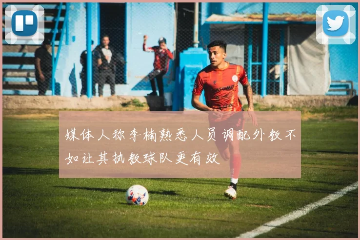 媒体人称李楠熟悉人员调配外教不如让其执教球队更有效