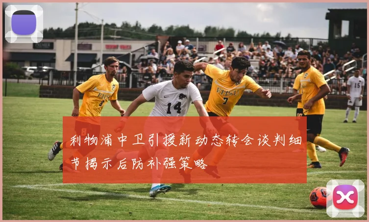 利物浦中卫引援新动态转会谈判细节揭示后防补强策略
